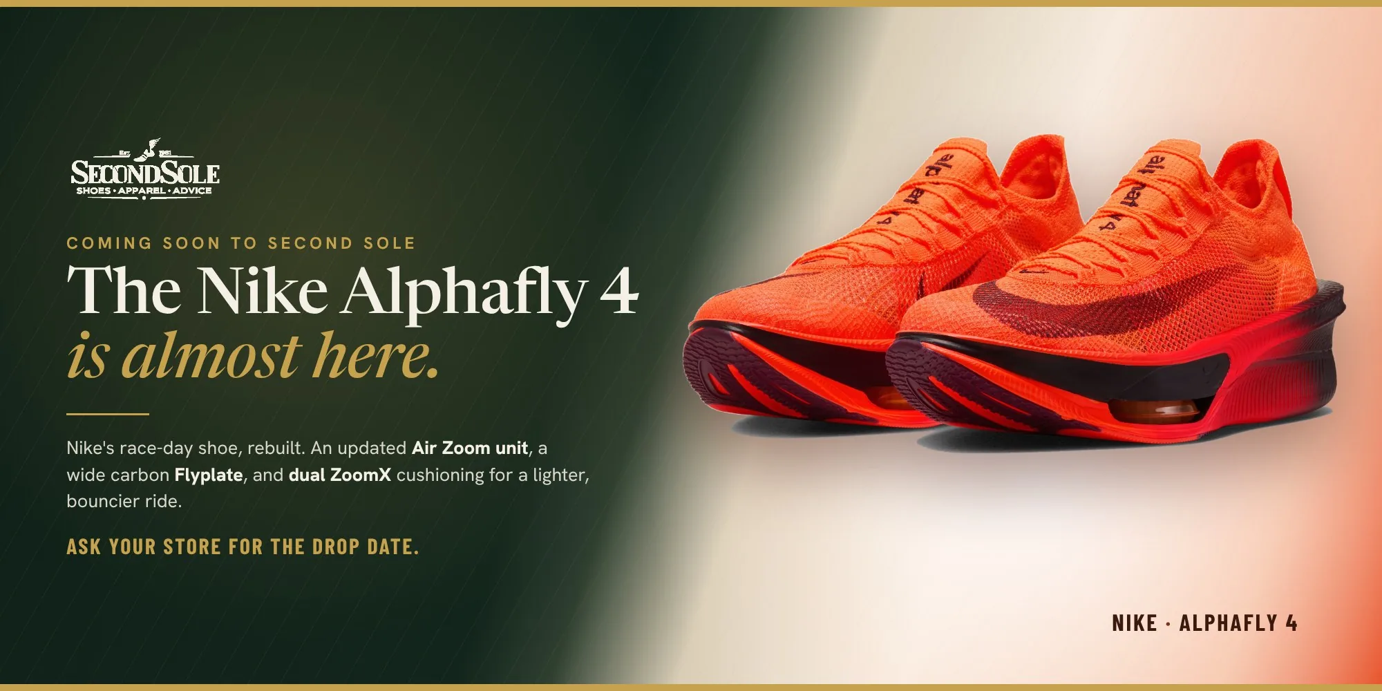 Coming soon to Second Sole: the Nike Alphafly 4. Updated Air Zoom unit, wide carbon Flyplate, dual ZoomX cushioning. Ask your store for the drop date.